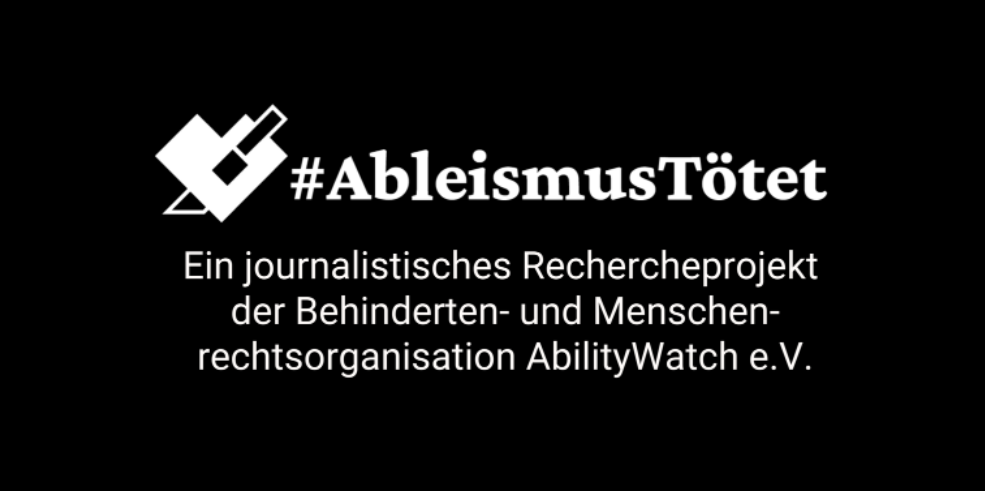 Schwarzer Hintergrund, darauf in weißer Schrift: #AbleismusTötet. Ein journalistisches Rechercheprojekt der Behinderten- und  Menschrechtsorganisation AbilityWatch e.V.